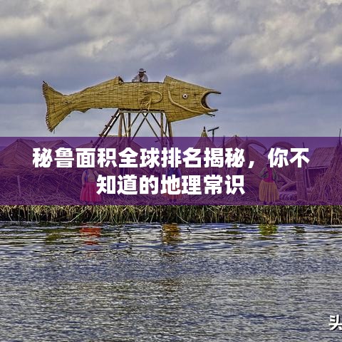 秘鲁面积全球排名揭秘,你不知道的地理常识